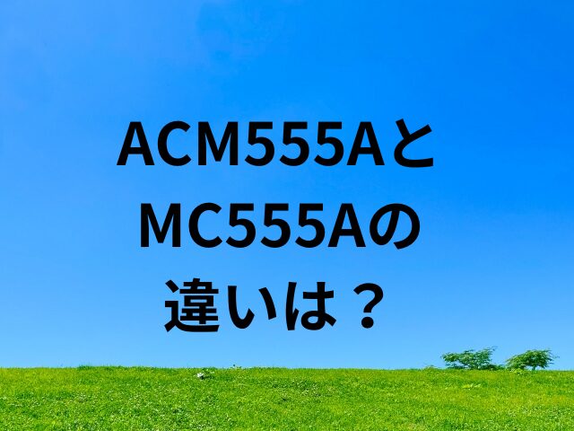 ACM555AとMC555Aの違いは？